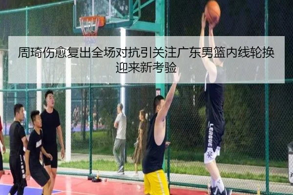 周琦伤愈复出全场对抗引关注广东男篮内线轮换迎来新考验