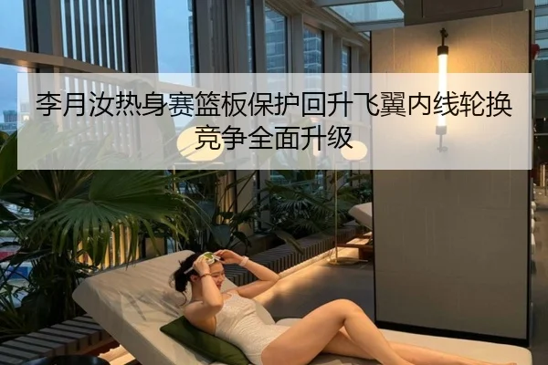 李月汝热身赛篮板保护回升飞翼内线轮换竞争全面升级