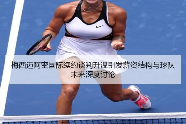 梅西迈阿密国际续约谈判升温引发薪资结构与球队未来深度讨论